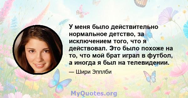 У меня было действительно нормальное детство, за исключением того, что я действовал. Это было похоже на то, что мой брат играл в футбол, а иногда я был на телевидении.