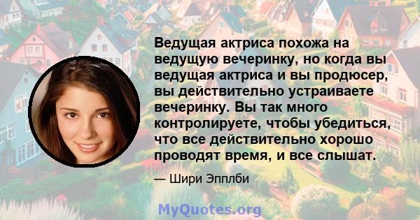 Ведущая актриса похожа на ведущую вечеринку, но когда вы ведущая актриса и вы продюсер, вы действительно устраиваете вечеринку. Вы так много контролируете, чтобы убедиться, что все действительно хорошо проводят время, и 