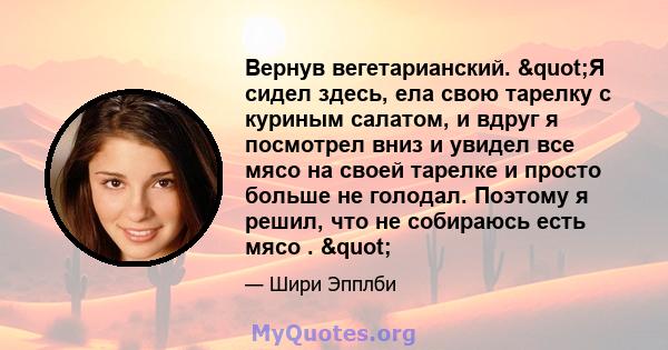 Вернув вегетарианский. "Я сидел здесь, ела свою тарелку с куриным салатом, и вдруг я посмотрел вниз и увидел все мясо на своей тарелке и просто больше не голодал. Поэтому я решил, что не собираюсь есть мясо . "