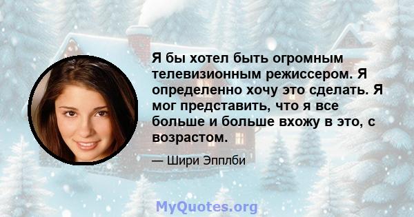 Я бы хотел быть огромным телевизионным режиссером. Я определенно хочу это сделать. Я мог представить, что я все больше и больше вхожу в это, с возрастом.