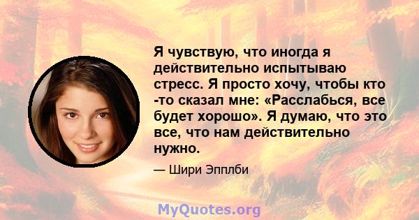 Я чувствую, что иногда я действительно испытываю стресс. Я просто хочу, чтобы кто -то сказал мне: «Расслабься, все будет хорошо». Я думаю, что это все, что нам действительно нужно.