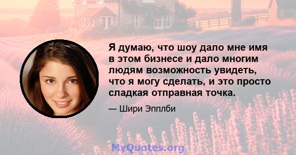 Я думаю, что шоу дало мне имя в этом бизнесе и дало многим людям возможность увидеть, что я могу сделать, и это просто сладкая отправная точка.