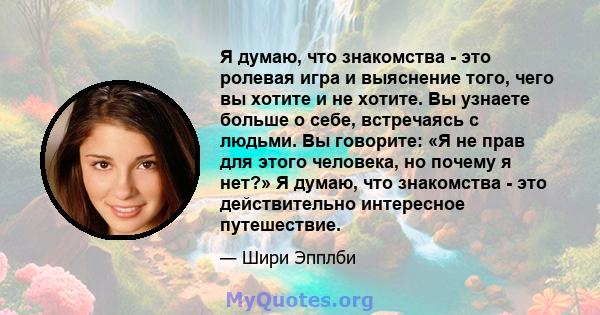 Я думаю, что знакомства - это ролевая игра и выяснение того, чего вы хотите и не хотите. Вы узнаете больше о себе, встречаясь с людьми. Вы говорите: «Я не прав для этого человека, но почему я нет?» Я думаю, что