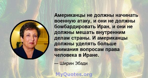 Американцы не должны начинать военную атаку, и они не должны бомбардировать Иран, и они не должны мешать внутренним делам страны. И американцы должны уделять больше внимания вопросам права человека в Иране.