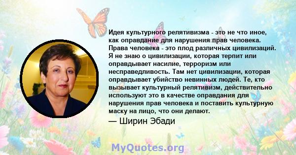 Идея культурного релятивизма - это не что иное, как оправдание для нарушения прав человека. Права человека - это плод различных цивилизаций. Я не знаю о цивилизации, которая терпит или оправдывает насилие, терроризм или 