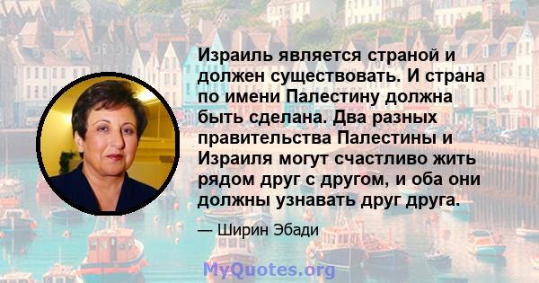 Израиль является страной и должен существовать. И страна по имени Палестину должна быть сделана. Два разных правительства Палестины и Израиля могут счастливо жить рядом друг с другом, и оба они должны узнавать друг