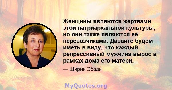 Женщины являются жертвами этой патриархальной культуры, но они также являются ее перевозчиками. Давайте будем иметь в виду, что каждый репрессивный мужчина вырос в рамках дома его матери.