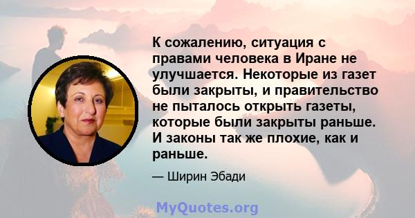 К сожалению, ситуация с правами человека в Иране не улучшается. Некоторые из газет были закрыты, и правительство не пыталось открыть газеты, которые были закрыты раньше. И законы так же плохие, как и раньше.