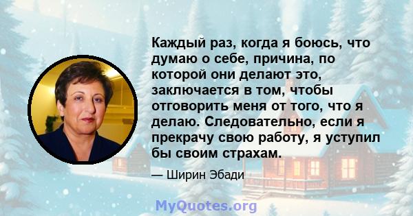 Каждый раз, когда я боюсь, что думаю о себе, причина, по которой они делают это, заключается в том, чтобы отговорить меня от того, что я делаю. Следовательно, если я прекрачу свою работу, я уступил бы своим страхам.