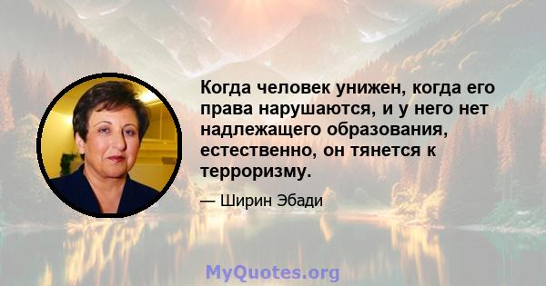 Когда человек унижен, когда его права нарушаются, и у него нет надлежащего образования, естественно, он тянется к терроризму.