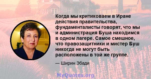 Когда мы критиковаем в Иране действия правительства, фундаменталисты говорят, что мы и администрация Буша находимся в одном лагере. Самое смешное, что правозащитники и мистер Буш никогда не могут быть расположены в той