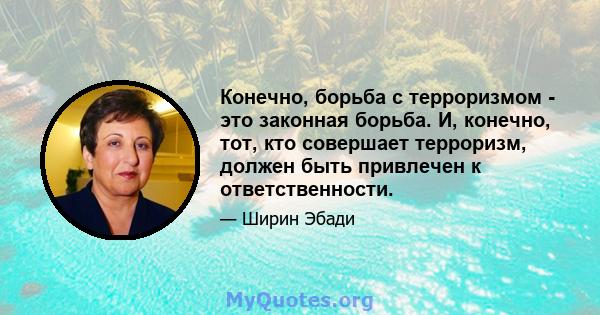 Конечно, борьба с терроризмом - это законная борьба. И, конечно, тот, кто совершает терроризм, должен быть привлечен к ответственности.