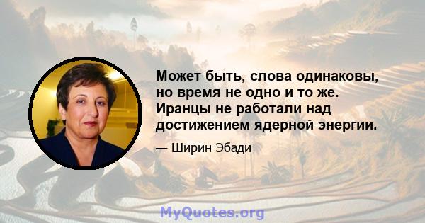 Может быть, слова одинаковы, но время не одно и то же. Иранцы не работали над достижением ядерной энергии.