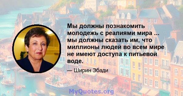 Мы должны познакомить молодежь с реалиями мира ... мы должны сказать им, что миллионы людей во всем мире не имеют доступа к питьевой воде.