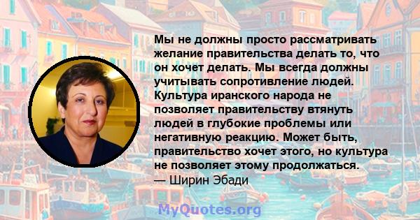 Мы не должны просто рассматривать желание правительства делать то, что он хочет делать. Мы всегда должны учитывать сопротивление людей. Культура иранского народа не позволяет правительству втянуть людей в глубокие