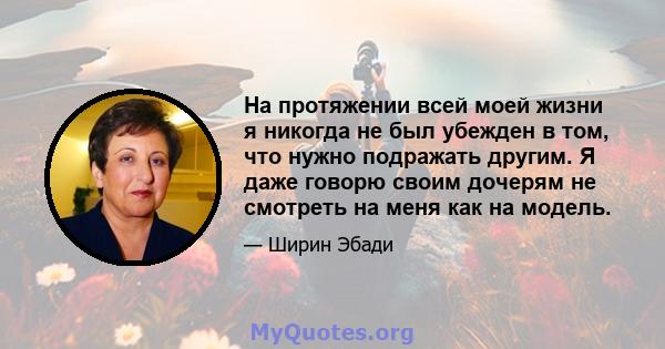 На протяжении всей моей жизни я никогда не был убежден в том, что нужно подражать другим. Я даже говорю своим дочерям не смотреть на меня как на модель.