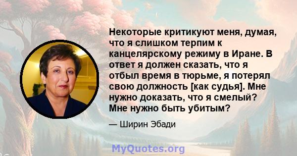 Некоторые критикуют меня, думая, что я слишком терпим к канцелярскому режиму в Иране. В ответ я должен сказать, что я отбыл время в тюрьме, я потерял свою должность [как судья]. Мне нужно доказать, что я смелый? Мне