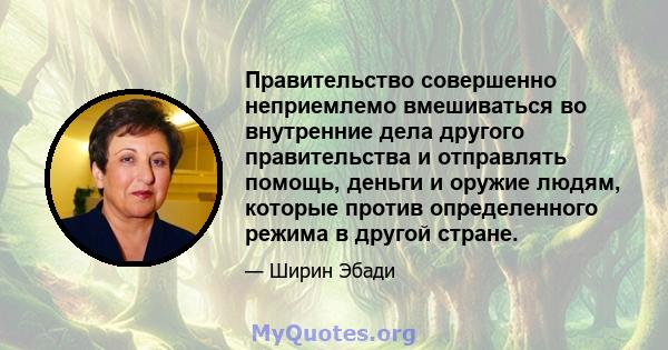 Правительство совершенно неприемлемо вмешиваться во внутренние дела другого правительства и отправлять помощь, деньги и оружие людям, которые против определенного режима в другой стране.