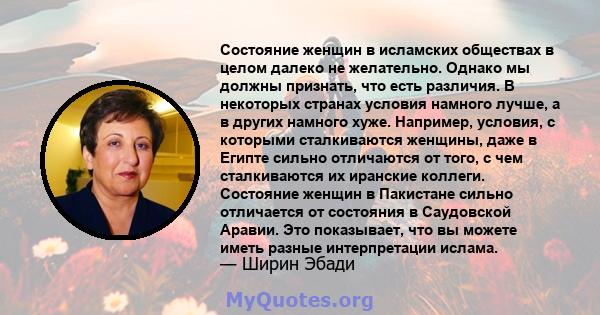 Состояние женщин в исламских обществах в целом далеко не желательно. Однако мы должны признать, что есть различия. В некоторых странах условия намного лучше, а в других намного хуже. Например, условия, с которыми