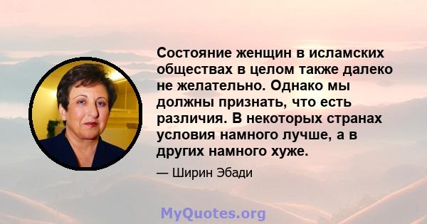 Состояние женщин в исламских обществах в целом также далеко не желательно. Однако мы должны признать, что есть различия. В некоторых странах условия намного лучше, а в других намного хуже.