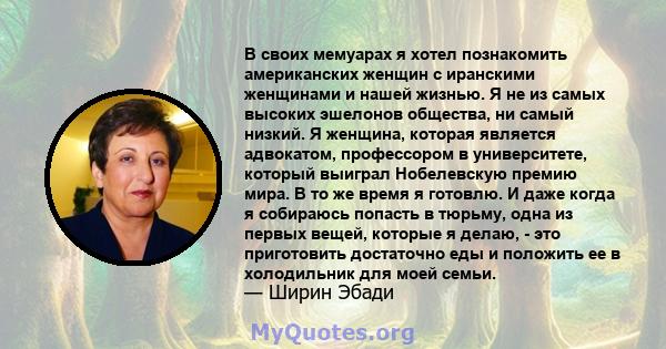 В своих мемуарах я хотел познакомить американских женщин с иранскими женщинами и нашей жизнью. Я не из самых высоких эшелонов общества, ни самый низкий. Я женщина, которая является адвокатом, профессором в университете, 