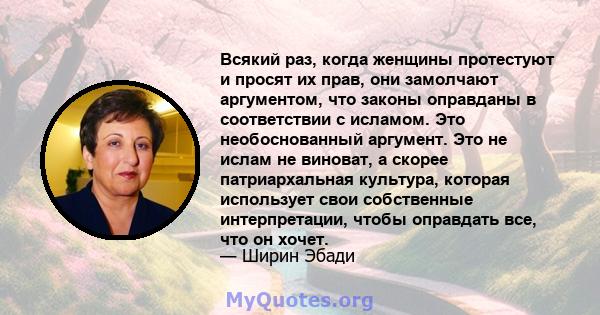 Всякий раз, когда женщины протестуют и просят их прав, они замолчают аргументом, что законы оправданы в соответствии с исламом. Это необоснованный аргумент. Это не ислам не виноват, а скорее патриархальная культура,