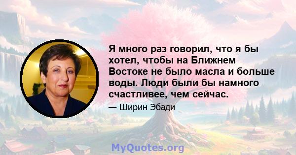 Я много раз говорил, что я бы хотел, чтобы на Ближнем Востоке не было масла и больше воды. Люди были бы намного счастливее, чем сейчас.