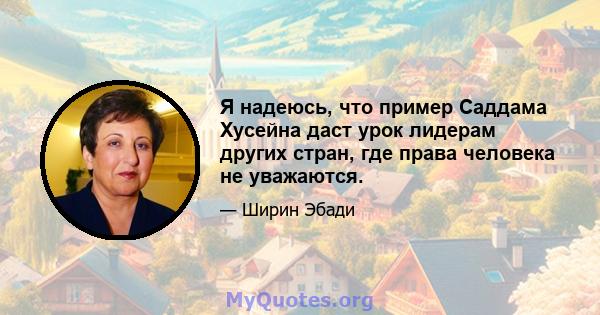 Я надеюсь, что пример Саддама Хусейна даст урок лидерам других стран, где права человека не уважаются.