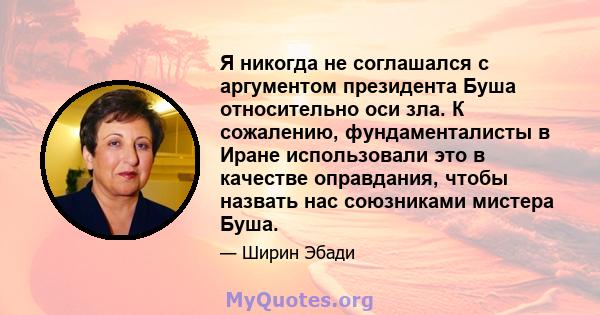 Я никогда не соглашался с аргументом президента Буша относительно оси зла. К сожалению, фундаменталисты в Иране использовали это в качестве оправдания, чтобы назвать нас союзниками мистера Буша.