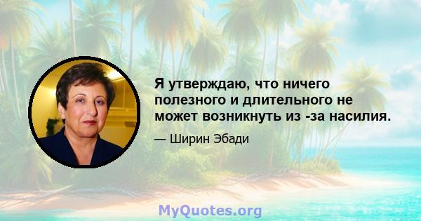 Я утверждаю, что ничего полезного и длительного не может возникнуть из -за насилия.