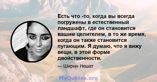 Есть что -то, когда вы всегда погружены в естественный ландшафт, где он становится вашим целителем, в то же время, когда он также становится пугающим. Я думаю, что я вижу вещи, в этой форме двойственности.