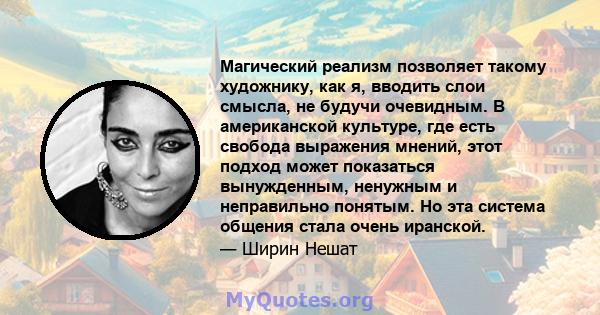 Магический реализм позволяет такому художнику, как я, вводить слои смысла, не будучи очевидным. В американской культуре, где есть свобода выражения мнений, этот подход может показаться вынужденным, ненужным и