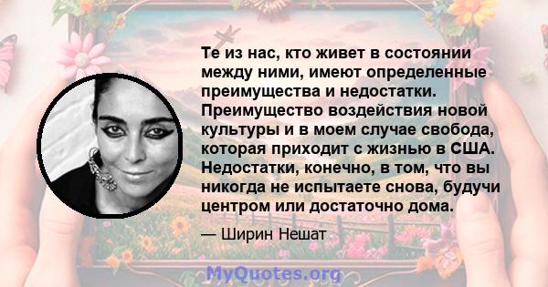 Те из нас, кто живет в состоянии между ними, имеют определенные преимущества и недостатки. Преимущество воздействия новой культуры и в моем случае свобода, которая приходит с жизнью в США. Недостатки, конечно, в том,