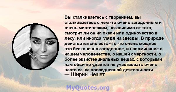 Вы сталкиваетесь с творением, вы сталкиваетесь с чем -то очень загадочным и очень мистическим, независимо от того, смотрит ли он на океан или одиночество в лесу, или иногда глядя на звезды. В природе действительно есть