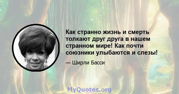 Как странно жизнь и смерть толкают друг друга в нашем странном мире! Как почти союзники улыбаются и слезы!