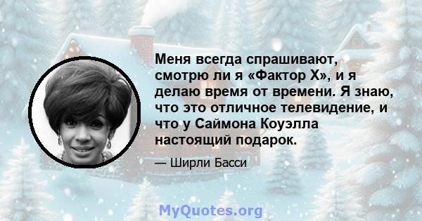 Меня всегда спрашивают, смотрю ли я «Фактор Х», и я делаю время от времени. Я знаю, что это отличное телевидение, и что у Саймона Коуэлла настоящий подарок.