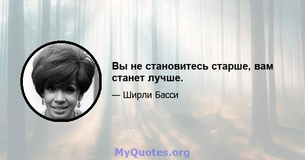 Вы не становитесь старше, вам станет лучше.