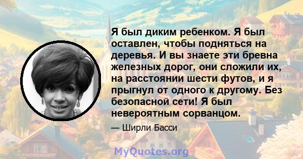 Я был диким ребенком. Я был оставлен, чтобы подняться на деревья. И вы знаете эти бревна железных дорог, они сложили их, на расстоянии шести футов, и я прыгнул от одного к другому. Без безопасной сети! Я был невероятным 