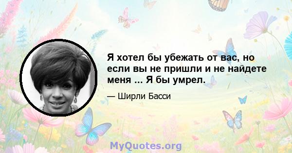 Я хотел бы убежать от вас, но если вы не пришли и не найдете меня ... Я бы умрел.