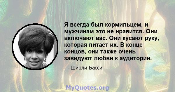 Я всегда был кормильцем, и мужчинам это не нравится. Они включают вас. Они кусают руку, которая питает их. В конце концов, они также очень завидуют любви к аудитории.