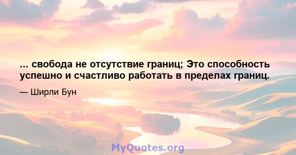 ... свобода не отсутствие границ; Это способность успешно и счастливо работать в пределах границ.