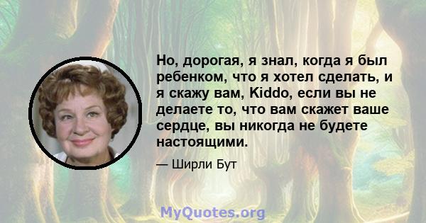 Но, дорогая, я знал, когда я был ребенком, что я хотел сделать, и я скажу вам, Kiddo, если вы не делаете то, что вам скажет ваше сердце, вы никогда не будете настоящими.