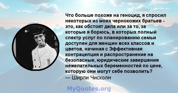 Что больше похоже на геноцид, я спросил некоторых из моих чернокожих братьев - это, как обстоят дела или за то, за которые я борюсь, в которых полный спектр услуг по планированию семьи доступен для женщин всех классов и 