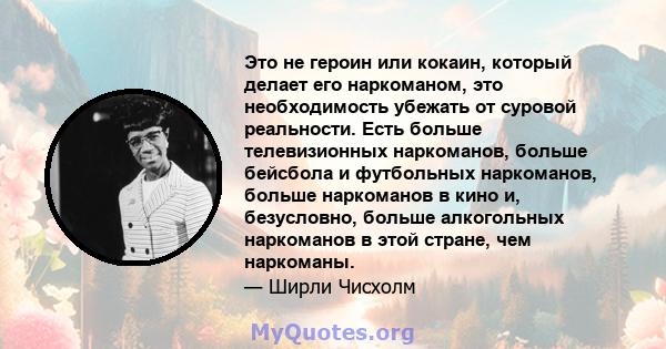 Это не героин или кокаин, который делает его наркоманом, это необходимость убежать от суровой реальности. Есть больше телевизионных наркоманов, больше бейсбола и футбольных наркоманов, больше наркоманов в кино и,