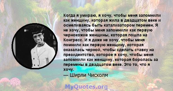 Когда я умираю, я хочу, чтобы меня запомнили как женщину, которая жила в двадцатом веке и осмеливаясь быть катализатором перемен. Я не хочу, чтобы меня запомнили как первую чернокожие женщины, которая пошла на Конгресс. 