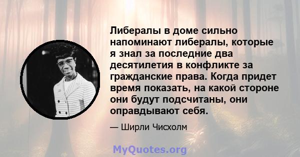 Либералы в доме сильно напоминают либералы, которые я знал за последние два десятилетия в конфликте за гражданские права. Когда придет время показать, на какой стороне они будут подсчитаны, они оправдывают себя.