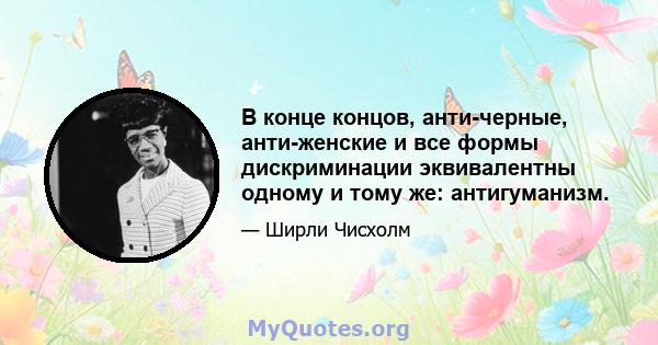 В конце концов, анти-черные, анти-женские и все формы дискриминации эквивалентны одному и тому же: антигуманизм.