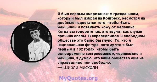 Я был первым американским гражданином, который был избран на Конгресс, несмотря на двойные недостатки того, чтобы быть женщиной и потемнеть кожу от меланина. Когда вы говорите так, это звучит как глупая причина славы. В 