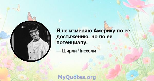 Я не измеряю Америку по ее достижению, но по ее потенциалу.