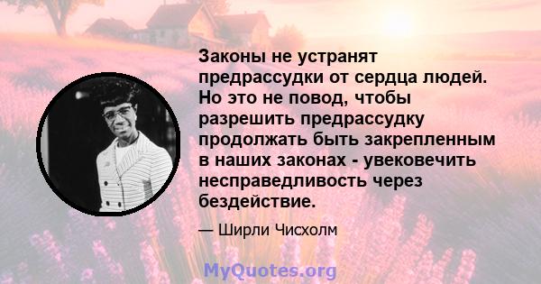 Законы не устранят предрассудки от сердца людей. Но это не повод, чтобы разрешить предрассудку продолжать быть закрепленным в наших законах - увековечить несправедливость через бездействие.